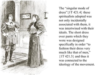 The “singular mode of
dress”{1T 421.4} these
spiritualists adopted was
not only incidentally
associated with them, it
was intertwined with their
ideals. The short dress
over pants which they
wore was designed
specifically in order “to
fashion their dress very
much like that of men,”
{1T 421.3} and thus it
was connected to the
ideology of the movement.
 