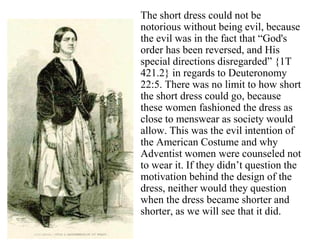 The short dress could not be
notorious without being evil, because
the evil was in the fact that “God's
order has been reversed, and His
special directions disregarded” {1T
421.2} in regards to Deuteronomy
22:5. There was no limit to how short
the short dress could go, because
these women fashioned the dress as
close to menswear as society would
allow. This was the evil intention of
the American Costume and why
Adventist women were counseled not
to wear it. If they didn’t question the
motivation behind the design of the
dress, neither would they question
when the dress became shorter and
shorter, as we will see that it did.
 
