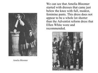 We can see that Amelia Bloomer
started with dresses that came just
below the knee with full, modest,
feminine pants. This dress does not
appear to be a whole lot shorter
than the Adventist reform dress that
Ellen White wore and
recommended.
Amelia Bloomer
 