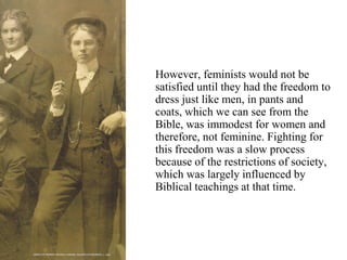 However, feminists would not be
satisfied until they had the freedom to
dress just like men, in pants and
coats, which we can see from the
Bible, was immodest for women and
therefore, not feminine. Fighting for
this freedom was a slow process
because of the restrictions of society,
which was largely influenced by
Biblical teachings at that time.
 