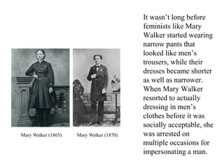 It wasn’t long before
feminists like Mary
Walker started wearing
narrow pants that
looked like men’s
trousers, while their
dresses became shorter
as well as narrower.
When Mary Walker
resorted to actually
dressing in men’s
clothes before it was
socially acceptable, she
was arrested on
multiple occasions for
impersonating a man.
Mary Walker (1865) Mary Walker (1870)
 