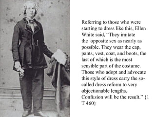 Referring to those who were
starting to dress like this, Ellen
White said, “They imitate
the opposite sex as nearly as
possible. They wear the cap,
pants, vest, coat, and boots, the
last of which is the most
sensible part of the costume.
Those who adopt and advocate
this style of dress carry the so-
called dress reform to very
objectionable lengths.
Confusion will be the result.” {1
T 460}
 