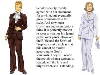 Secular society readily
agreed with her statement
for a while, but eventually
grew accustomed to the
style. And now most
Christians and even pastors
think it is perfectly modest
to wear a waist or hip length
jacket over pants. However,
the Bible and the Spirit of
Prophecy make it clear that
this cannot be modest
according to God’s
standards. They still reveal
the crotch when a woman is
seated, and the hips and
thighs when she is standing.
 