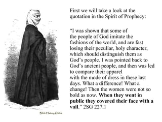First we will take a look at the
quotation in the Spirit of Prophecy:
“I was shown that some of
the people of God imitate the
fashions of the world, and are fast
losing their peculiar, holy character,
which should distinguish them as
God’s people. I was pointed back to
God’s ancient people, and then was led
to compare their apparel
with the mode of dress in these last
days. What a difference! What a
change! Then the women were not so
bold as now. When they went in
public they covered their face with a
vail.” 2SG 227.1
 