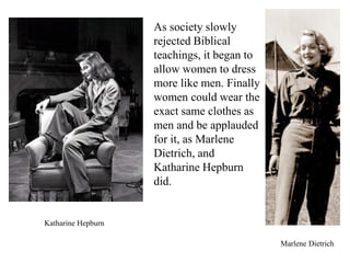 As society slowly
rejected Biblical
teachings, it began to
allow women to dress
more like men. Finally
women could wear the
exact same clothes as
men and be applauded
for it, as Marlene
Dietrich, and
Katharine Hepburn
did.
Marlene Dietrich
Katharine Hepburn
 