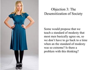 Objection 3: The
Desensitization of Society
Some would propose that we
teach a standard of modesty that
most men basically agree on, so
we don’t have to go back to a time
when an the standard of modesty
was so extreme? Is there a
problem with this thinking?
 