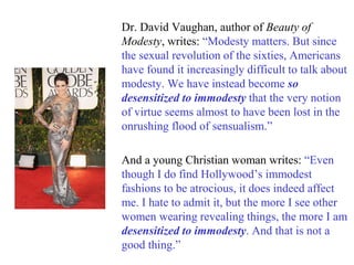 Dr. David Vaughan, author of Beauty of
Modesty, writes: “Modesty matters. But since
the sexual revolution of the sixties, Americans
have found it increasingly difficult to talk about
modesty. We have instead become so
desensitized to immodesty that the very notion
of virtue seems almost to have been lost in the
onrushing flood of sensualism.”
And a young Christian woman writes: “Even
though I do find Hollywood’s immodest
fashions to be atrocious, it does indeed affect
me. I hate to admit it, but the more I see other
women wearing revealing things, the more I am
desensitized to immodesty. And that is not a
good thing.”
 