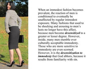 When an immodest fashion becomes
prevalent, the reaction of men is
conditioned to eventually be
unaffected by regular immodest
exposure. Many fashions that used to
be shocking and arousing to men’s
lusts no longer have this affect,
because men become desensitized to a
greater or lesser degree. However,
inside, many men stumble over
culturally acceptable immodesty.
Those who are more sensitive to
immodesty are even scorned.
However, it is the desensitization to
immodesty that God abhors, because it
results from familiarity with sin.
 