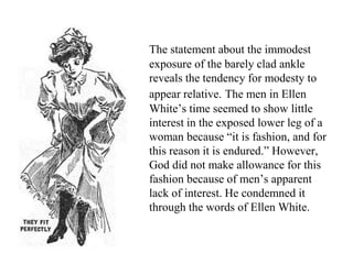 The statement about the immodest
exposure of the barely clad ankle
reveals the tendency for modesty to
appear relative. The men in Ellen
White’s time seemed to show little
interest in the exposed lower leg of a
woman because “it is fashion, and for
this reason it is endured.” However,
God did not make allowance for this
fashion because of men’s apparent
lack of interest. He condemned it
through the words of Ellen White.
 