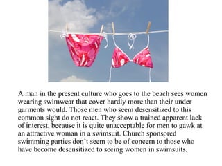 A man in the present culture who goes to the beach sees women
wearing swimwear that cover hardly more than their under
garments would. Those men who seem desensitized to this
common sight do not react. They show a trained apparent lack
of interest, because it is quite unacceptable for men to gawk at
an attractive woman in a swimsuit. Church sponsored
swimming parties don’t seem to be of concern to those who
have become desensitized to seeing women in swimsuits.
 