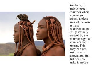 Similarly, in
undeveloped
countries where
woman go
around topless,
most of the men
in these
countries are not
easily sexually
aroused by the
common sight of
women’s bare
breasts. This
body part has
lost its sexual
association. But
that does not
make it modest.
 