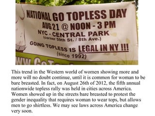 This trend in the Western world of women showing more and
more will no doubt continue, until it is common for woman to be
bare breasted. In fact, on August 26th of 2012, the fifth annual
nationwide topless rally was held in cities across America.
Women showed up in the streets bare breasted to protest the
gender inequality that requires woman to wear tops, but allows
men to go shirtless. We may see laws across America change
very soon.
 