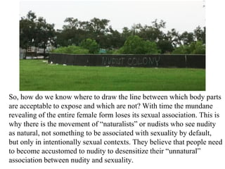 So, how do we know where to draw the line between which body parts
are acceptable to expose and which are not? With time the mundane
revealing of the entire female form loses its sexual association. This is
why there is the movement of “naturalists” or nudists who see nudity
as natural, not something to be associated with sexuality by default,
but only in intentionally sexual contexts. They believe that people need
to become accustomed to nudity to desensitize their “unnatural”
association between nudity and sexuality.
 