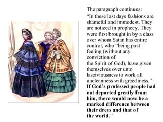 The paragraph continues:
“In these last days fashions are
shameful and immodest. They
are noticed in prophecy. They
were first brought in by a class
over whom Satan has entire
control, who “being past
feeling (without any
conviction of
the Spirit of God), have given
themselves over unto
lasciviousness to work all
uncleanness with greediness.”
If God’s professed people had
not departed greatly from
him, there would now be a
marked difference between
their dress and that of
the world.”
 
