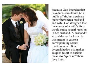 Because God intended that
nakedness should not be a
public affair, but a private
matter between a husband
and wife. God designed that
the curves of a wife’s form
would cause sexual reaction
in her husband. A husband’s
sexual desire for his wife
was meant to cause a
corresponding sexual
reaction in her. It is
desensitization that makes
couples resort to various
means to “spice up” their
love lives.
 