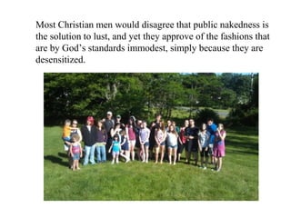 Most Christian men would disagree that public nakedness is
the solution to lust, and yet they approve of the fashions that
are by God’s standards immodest, simply because they are
desensitized.
 