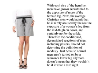 With each rise of the hemline,
men have grown accustomed to
the exposure of more of the
female leg. Now, the average
Christian men would admit that
he is rarely aroused by the routine
exposure of a woman’s leg from
the mid-thigh on down, and
certainly not by the ankle.
Therefore the conditioned,
desensitized reactions of men,
including pastors, should not
determine the definition of
modesty. Just because normal
men aren’t turned on by a
woman’s lower leg anymore
doesn’t mean that they wouldn’t
be if it were a rare sight.
 