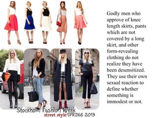 Godly men who
approve of knee
length skirts, pants
which are not
covered by a long
skirt, and other
form-revealing
clothing do not
realize they have
been desensitized.
They use their own
sexual reaction to
define whether
something is
immodest or not.
 