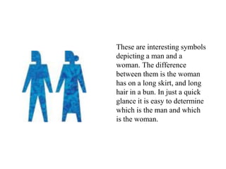 These are interesting symbols
depicting a man and a
woman. The difference
between them is the woman
has on a long skirt, and long
hair in a bun. In just a quick
glance it is easy to determine
which is the man and which
is the woman.
 