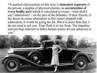 “A marked characteristic of this time is immodest exposure of
the person, a display of physical charms, an accentuation of
every bodily part which is calculated to create—what shall I
say? admiration?—on the part of the beholder. O dear friends, if
the desire to create admiration in this matter stopped with
admiration, it would be going too far. But it is more than that. I
do not need to tell you. Your flesh is as my flesh. The impulses
and cravings inherent in fallen human nature are not unknown to
you.”
 