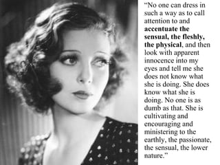 “No one can dress in
such a way as to call
attention to and
accentuate the
sensual, the fleshly,
the physical, and then
look with apparent
innocence into my
eyes and tell me she
does not know what
she is doing. She does
know what she is
doing. No one is as
dumb as that. She is
cultivating and
encouraging and
ministering to the
earthly, the passionate,
the sensual, the lower
nature.”
 