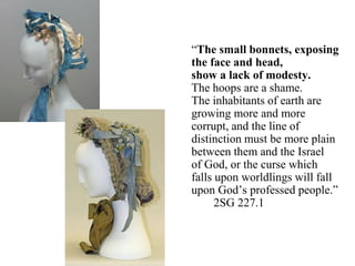 “The small bonnets, exposing
the face and head,
show a lack of modesty.
The hoops are a shame.
The inhabitants of earth are
growing more and more
corrupt, and the line of
distinction must be more plain
between them and the Israel
of God, or the curse which
falls upon worldlings will fall
upon God’s professed people.”
2SG 227.1
 