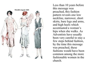 Less than 10 years before
this message was
preached, this fashion
pattern reveals one low
neckline, narrower, short
skirts, bare legs and arms,
and high heels which
accentuated a woman’s
hips when she walks. As
Adventists have usually
been very careful to stay a
few steps behind fashion,
by the time this message
was preached, these
fashions would have been
common among the more
fashionable women in the
church.
 