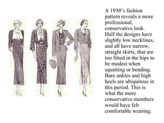 A 1930’s fashion
pattern reveals a more
professional,
conservative look.
Half the designs have
slightly low necklines,
and all have narrow,
straight skirts, that are
too fitted in the hips to
be modest when
squatting or bending.
Bare ankles and high
heels are ubiquitous in
this period. This is
what the more
conservative members
would have felt
comfortable wearing.
 