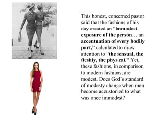 This honest, concerned pastor
said that the fashions of his
day created an “immodest
exposure of the person… an
accentuation of every bodily
part,” calculated to draw
attention to “the sensual, the
fleshly, the physical.” Yet,
these fashions, in comparison
to modern fashions, are
modest. Does God’s standard
of modesty change when men
become accustomed to what
was once immodest?
 