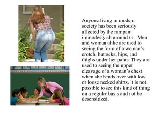 Anyone living in modern
society has been seriously
affected by the rampant
immodesty all around us. Men
and woman alike are used to
seeing the form of a woman’s
crotch, buttocks, hips, and
thighs under her pants. They are
used to seeing the upper
cleavage of a woman’s chest
when she bends over with low
or loose necked shirts. It is not
possible to see this kind of thing
on a regular basis and not be
desensitized.
 