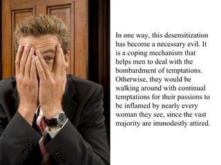 In one way, this desensitization
has become a necessary evil. It
is a coping mechanism that
helps men to deal with the
bombardment of temptations.
Otherwise, they would be
walking around with continual
temptations for their passions to
be inflamed by nearly every
woman they see, since the vast
majority are immodestly attired.
 
