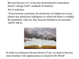 But just because we’ve become desensitized to immodesty
doesn’t change God’s standard of modesty!
We’re told that:
“It has become customary for professors of religion to excuse
almost any pernicious indulgence to which the heart is wedded.
By familiarity with sin, they become blinded to its enormity.”
{MYP 398.4}
In order to counteract the prevalence of sin, we need to become
more familiar with righteousness as found in His Word!
 