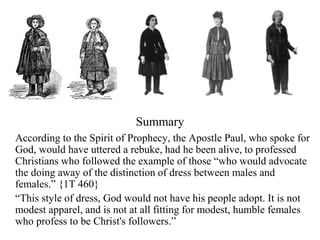 According to the Spirit of Prophecy, the Apostle Paul, who spoke for
God, would have uttered a rebuke, had he been alive, to professed
Christians who followed the example of those “who would advocate
the doing away of the distinction of dress between males and
females.” {1T 460}
“This style of dress, God would not have his people adopt. It is not
modest apparel, and is not at all fitting for modest, humble females
who profess to be Christ's followers.”
Summary
 