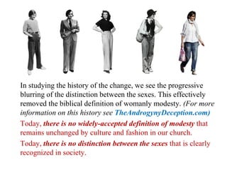 In studying the history of the change, we see the progressive
blurring of the distinction between the sexes. This effectively
removed the biblical definition of womanly modesty. (For more
information on this history see TheAndrogynyDeception.com)
Today, there is no widely-accepted definition of modesty that
remains unchanged by culture and fashion in our church.
Today, there is no distinction between the sexes that is clearly
recognized in society.
 