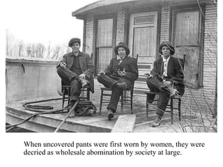 When uncovered pants were first worn by women, they were
decried as wholesale abomination by society at large.
 