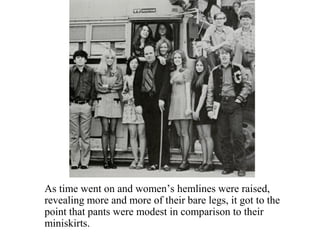 As time went on and women’s hemlines were raised,
revealing more and more of their bare legs, it got to the
point that pants were modest in comparison to their
miniskirts.
 