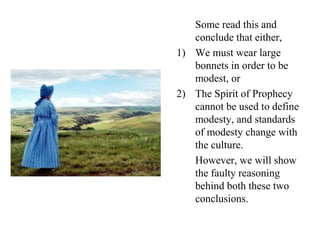 Some read this and
conclude that either,
1) We must wear large
bonnets in order to be
modest, or
2) The Spirit of Prophecy
cannot be used to define
modesty, and standards
of modesty change with
the culture.
However, we will show
the faulty reasoning
behind both these two
conclusions.
 