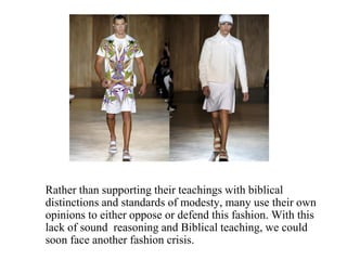 Rather than supporting their teachings with biblical
distinctions and standards of modesty, many use their own
opinions to either oppose or defend this fashion. With this
lack of sound reasoning and Biblical teaching, we could
soon face another fashion crisis.
 