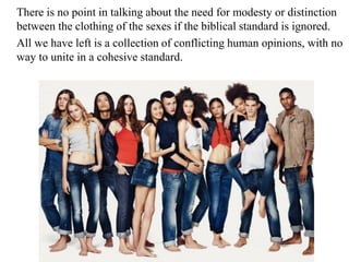 There is no point in talking about the need for modesty or distinction
between the clothing of the sexes if the biblical standard is ignored.
All we have left is a collection of conflicting human opinions, with no
way to unite in a cohesive standard.
 