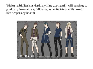 Without a biblical standard, anything goes, and it will continue to
go down, down, down, following in the footsteps of the world
into deeper degradation.
 