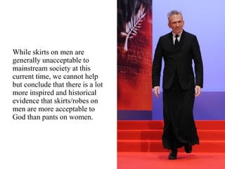 While skirts on men are
generally unacceptable to
mainstream society at this
current time, we cannot help
but conclude that there is a lot
more inspired and historical
evidence that skirts/robes on
men are more acceptable to
God than pants on women.
 