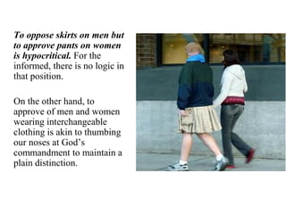 To oppose skirts on men but
to approve pants on women
is hypocritical. For the
informed, there is no logic in
that position.
On the other hand, to
approve of men and women
wearing interchangeable
clothing is akin to thumbing
our noses at God’s
commandment to maintain a
plain distinction.
 