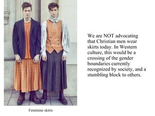 We are NOT advocating
that Christian men wear
skirts today. In Western
culture, this would be a
crossing of the gender
boundaries currently
recognized by society, and a
stumbling block to others.
Feminine skirts
 