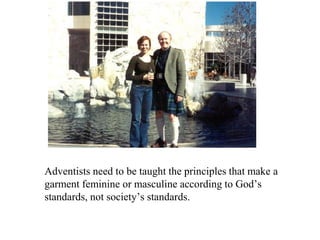 Adventists need to be taught the principles that make a
garment feminine or masculine according to God’s
standards, not society’s standards.
 