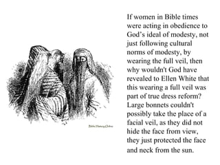 If women in Bible times
were acting in obedience to
God’s ideal of modesty, not
just following cultural
norms of modesty, by
wearing the full veil, then
why wouldn't God have
revealed to Ellen White that
this wearing a full veil was
part of true dress reform?
Large bonnets couldn't
possibly take the place of a
facial veil, as they did not
hide the face from view,
they just protected the face
and neck from the sun.
 