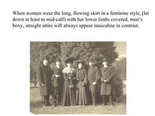 When women wear the long, flowing skirt in a feminine style, (let
down at least to mid-calf) with her lower limbs covered, men’s
boxy, straight attire will always appear masculine in contrast.
 
