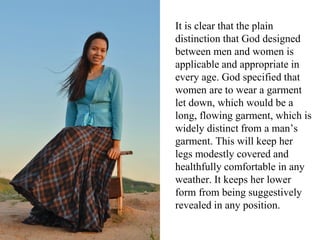 It is clear that the plain
distinction that God designed
between men and women is
applicable and appropriate in
every age. God specified that
women are to wear a garment
let down, which would be a
long, flowing garment, which is
widely distinct from a man’s
garment. This will keep her
legs modestly covered and
healthfully comfortable in any
weather. It keeps her lower
form from being suggestively
revealed in any position.
 