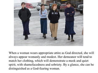 When a woman wears appropriate attire as God directed, she will
always appear womanly and modest. Her demeanor will tend to
match her clothing, which will demonstrate a meek and quiet
spirit, with shamefacedness and sobriety. By a glance, she can be
distinguished as a God-fearing woman.
 