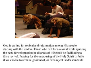 God is calling for revival and reformation among His people,
starting with the leaders. Those who call for a revival while ignoring
the need for reformation in all areas of life could be facilitating a
false revival. Praying for the outpouring of the Holy Spirit is futile
if we choose to remain ignorant of, or even reject God’s standards.
 