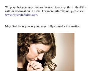 We pray that you may discern the need to accept the truth of this
call for reformation in dress. For more information, please see
www.SistersInSkirts.com.
May God bless you as you prayerfully consider this matter.
 